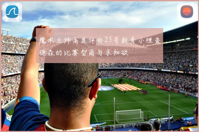 魔术主帅高度评价25号新秀小理查德森的比赛智商与求知欲