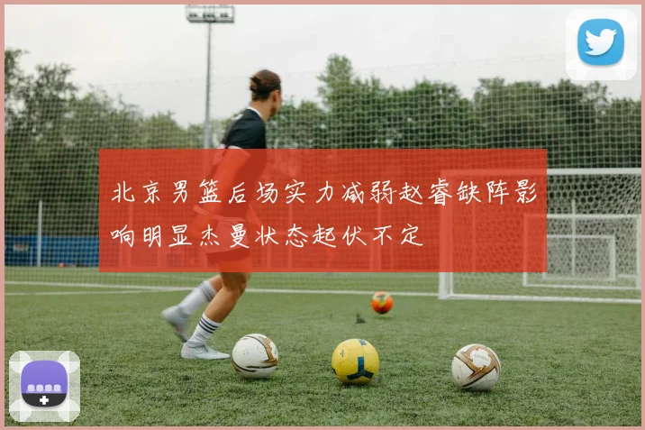 北京男篮后场实力减弱赵睿缺阵影响明显杰曼状态起伏不定