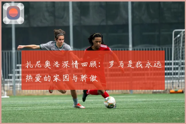 扎尼奥洛深情回顾：罗马是我永远热爱的家园与骄傲