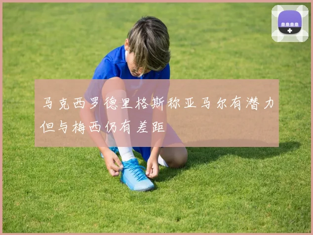 马克西罗德里格斯称亚马尔有潜力但与梅西仍有差距